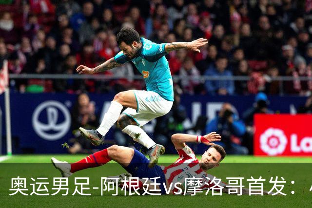 奥运男足-阿根廷vs摩洛哥首发：小蜘蛛、奥塔门迪