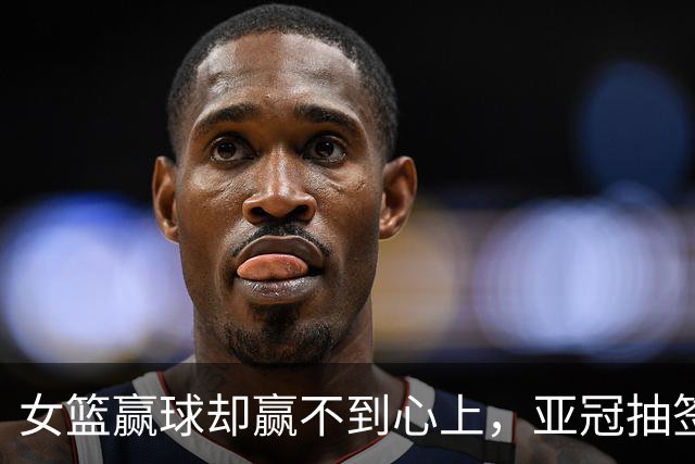 女篮赢球却赢不到心上，亚冠抽签在即，国乒瑞典遇阻8月12日晚上，佛山