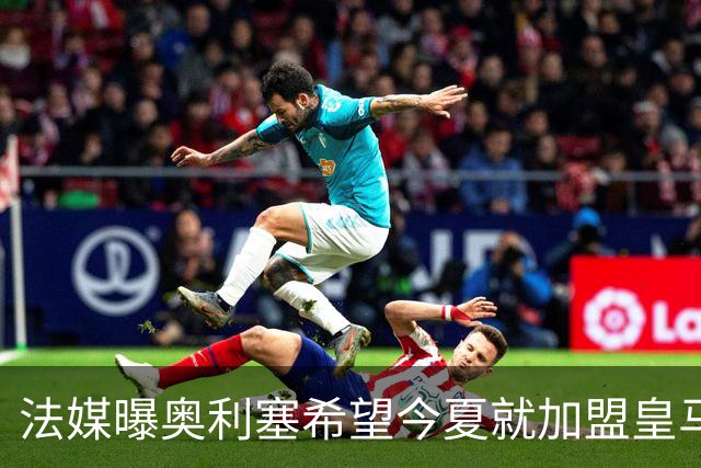 法媒曝奥利塞希望今夏就加盟皇马 拜仁至少要价2亿欧