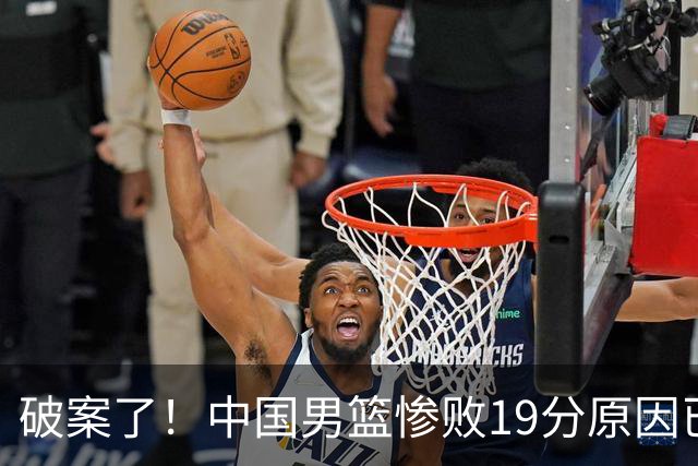 破案了！中国男篮惨败19分原因已找到，真不怪杨瀚森，他才是主因