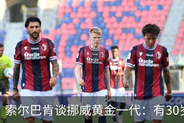 索尔巴肯谈挪威黄金一代：有30岁的也有18岁的，捏合起来不容易