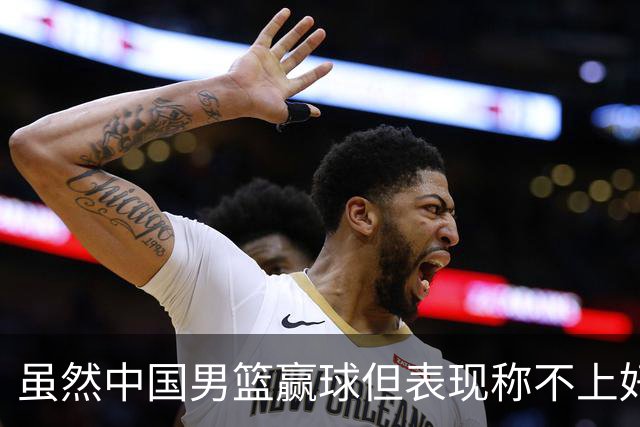 虽然中国男篮赢球但表现称不上好 都是依靠个人能力单打缺少配合