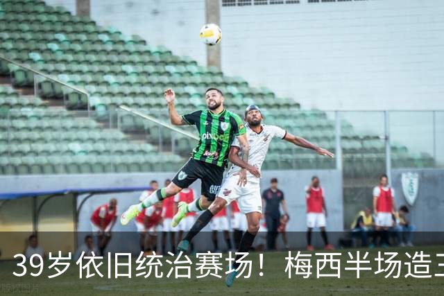 39岁依旧统治赛场！梅西半场造三球封神，千球里程碑近在咫尺