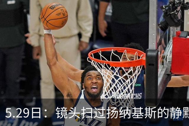 5.29日：镜头扫过扬纳基斯的静默与压抑，中国男篮的困局与高层的疏离
